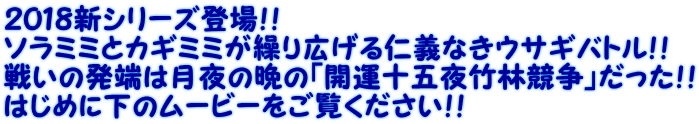 ２０１８新シリーズ登場！！ ソラミミとカギミミが繰り広げる仁義なきウサギバトル！！ 戦いの発端は月夜の晩の「開運十五夜竹林競争」だった！！ はじめに下のムービーをご覧ください！！